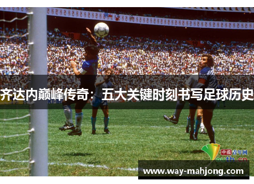 齐达内巅峰传奇：五大关键时刻书写足球历史