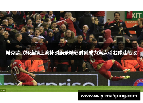 希克欧联杯连续上演补时绝杀精彩时刻成为焦点引发球迷热议