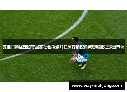 苏维门迪坚定留守皇家社会拒绝拜仁阿森纳挖角成忠诚象征球迷热议