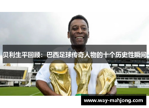 贝利生平回顾：巴西足球传奇人物的十个历史性瞬间